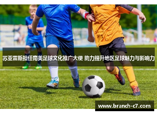 苏亚雷斯担任南美足球文化推广大使 助力提升地区足球魅力与影响力