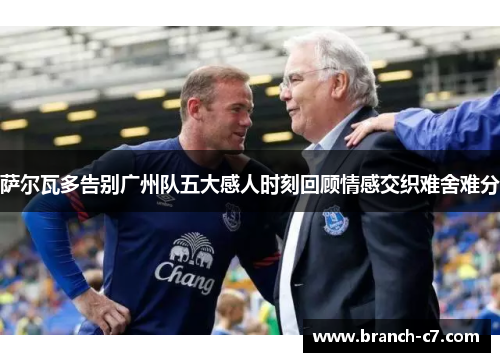 萨尔瓦多告别广州队五大感人时刻回顾情感交织难舍难分