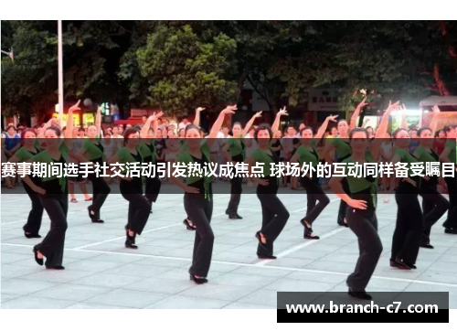 赛事期间选手社交活动引发热议成焦点 球场外的互动同样备受瞩目