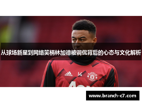 从球场新星到网络笑柄林加德被调侃背后的心态与文化解析 从球场新星到网络笑柄林加德被调侃背后的心态与文化解析