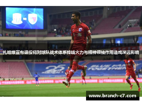 扎哈维宣布退役将对球队战术体系锋线火力与精神领袖作用造成深远影响