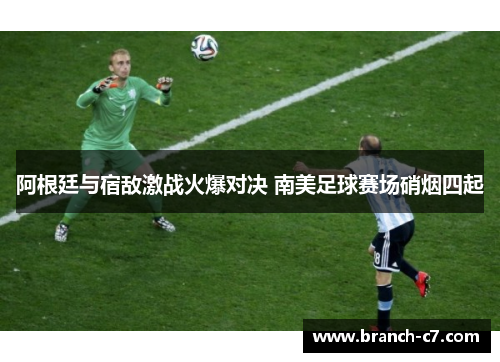 阿根廷与宿敌激战火爆对决 南美足球赛场硝烟四起