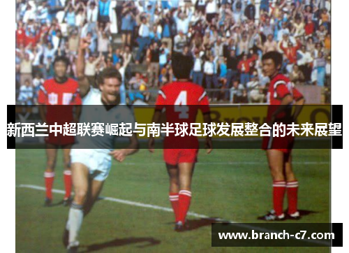 新西兰中超联赛崛起与南半球足球发展整合的未来展望