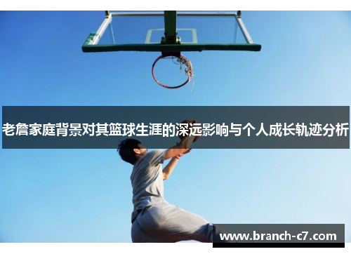 老詹家庭背景对其篮球生涯的深远影响与个人成长轨迹分析