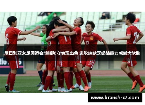 尼日利亚女足奥运会顽强防守表现出色 进攻端缺乏终结能力成最大软肋 尼日利亚女足奥运会顽强防守表现出色 进攻端缺乏终结能力成最大软肋