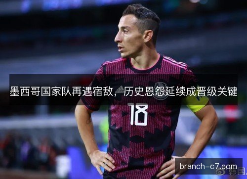 墨西哥国家队再遇宿敌,历史恩怨延续成晋级关键 墨西哥国家队再遇宿敌,历史恩怨延续成晋级关键
